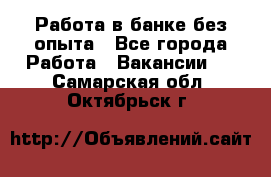 Работа в банке без опыта - Все города Работа » Вакансии   . Самарская обл.,Октябрьск г.